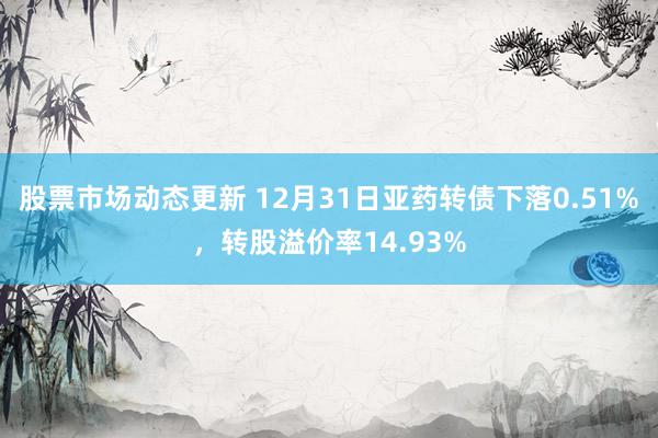 股票市场动态更新 12月31日亚药转债下落0.51%，转股溢价率14.93%