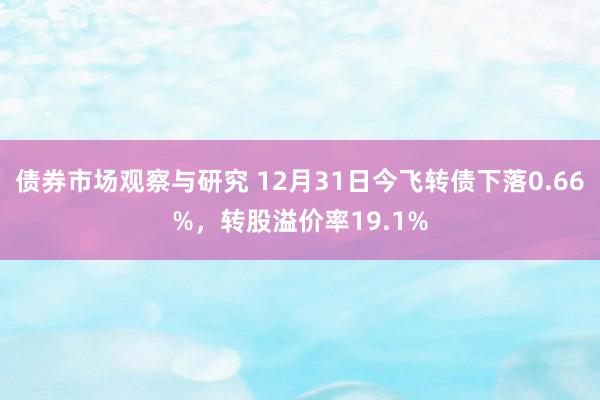 债券市场观察与研究 12月31日今飞转债下落0.66%，转股溢价率19.1%