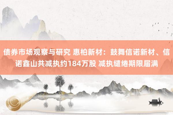 债券市场观察与研究 惠柏新材：鼓舞信诺新材、信诺鑫山共减执约184万股 减执缱绻期限届满