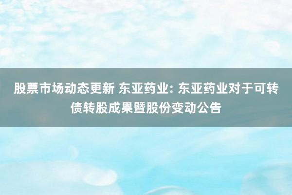 股票市场动态更新 东亚药业: 东亚药业对于可转债转股成果暨股份变动公告