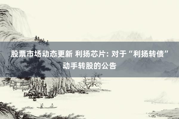 股票市场动态更新 利扬芯片: 对于“利扬转债”动手转股的公告