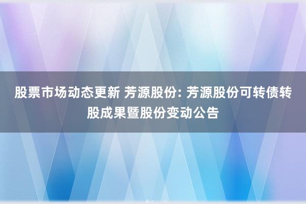 股票市场动态更新 芳源股份: 芳源股份可转债转股成果暨股份变动公告