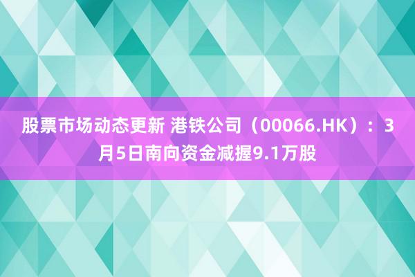 股票市场动态更新 港铁公司（00066.HK）：3月5日南向资金减握9.1万股