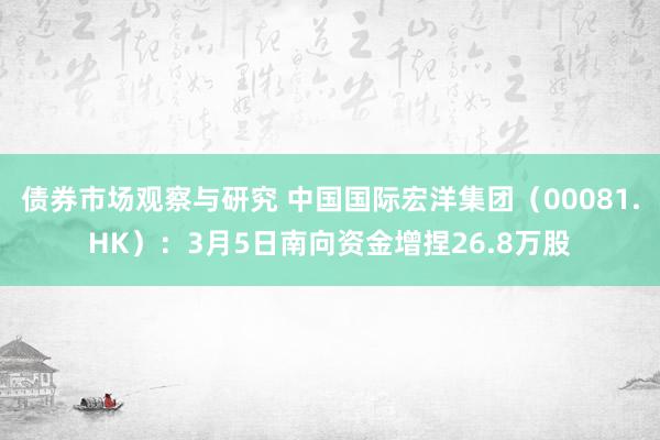 债券市场观察与研究 中国国际宏洋集团（00081.HK）：3月5日南向资金增捏26.8万股