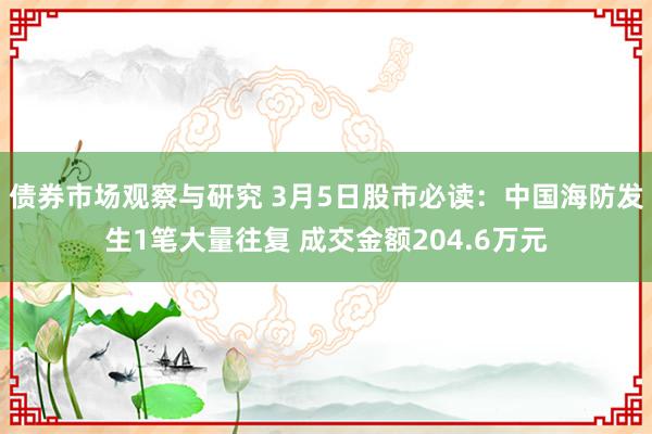 债券市场观察与研究 3月5日股市必读：中国海防发生1笔大量往复 成交金额204.6万元