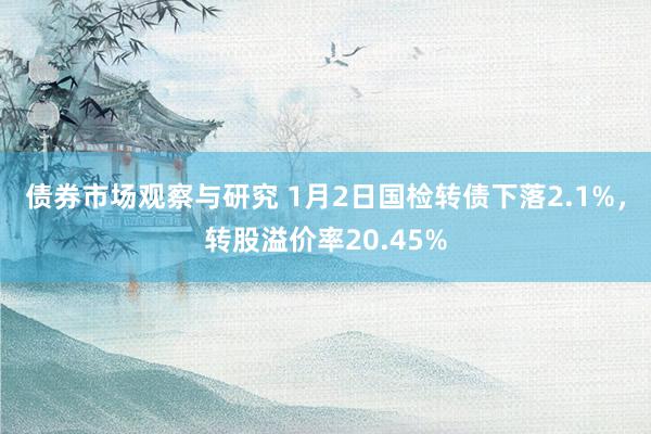 债券市场观察与研究 1月2日国检转债下落2.1%，转股溢价率20.45%