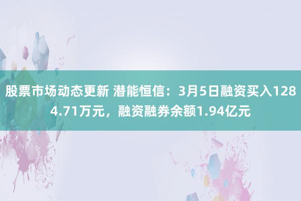 股票市场动态更新 潜能恒信：3月5日融资买入1284.71万元，融资融券余额1.94亿元