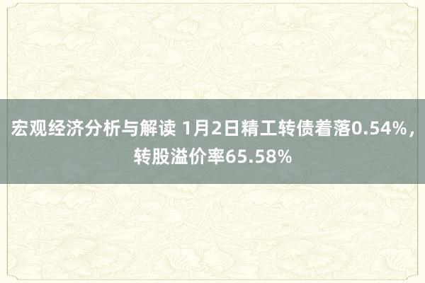 宏观经济分析与解读 1月2日精工转债着落0.54%，转股溢价率65.58%