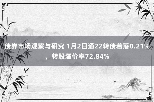 债券市场观察与研究 1月2日通22转债着落0.21%，转股溢价率72.84%