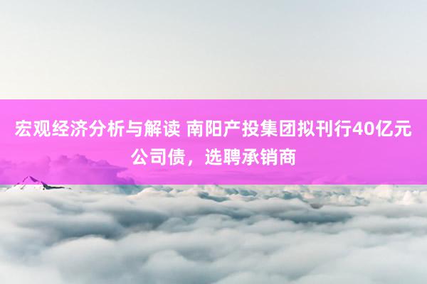 宏观经济分析与解读 南阳产投集团拟刊行40亿元公司债，选聘承销商