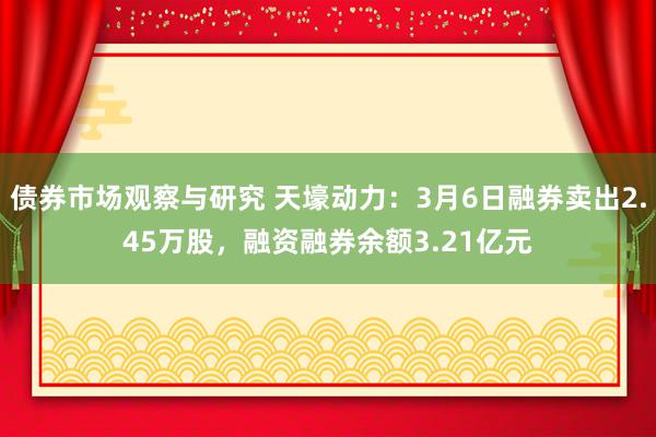 债券市场观察与研究 天壕动力：3月6日融券卖出2.45万股，融资融券余额3.21亿元