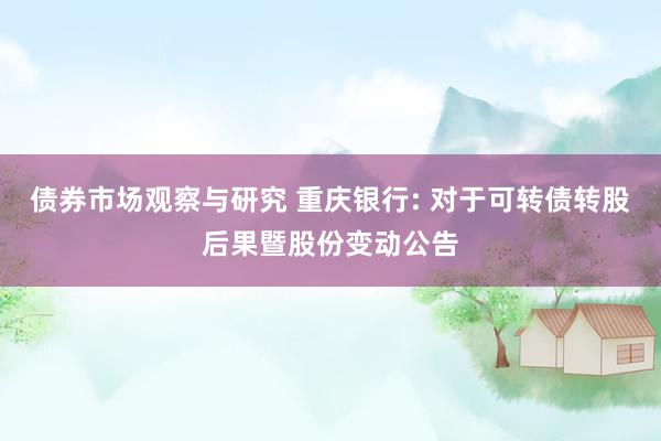 债券市场观察与研究 重庆银行: 对于可转债转股后果暨股份变动公告