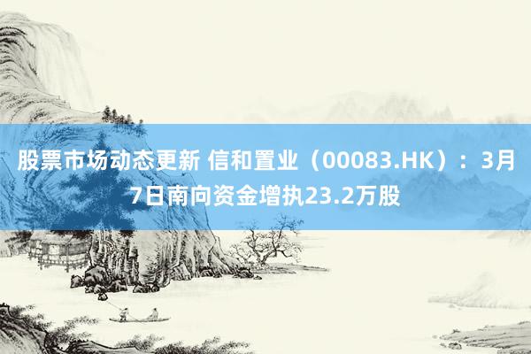 股票市场动态更新 信和置业（00083.HK）：3月7日南向资金增执23.2万股