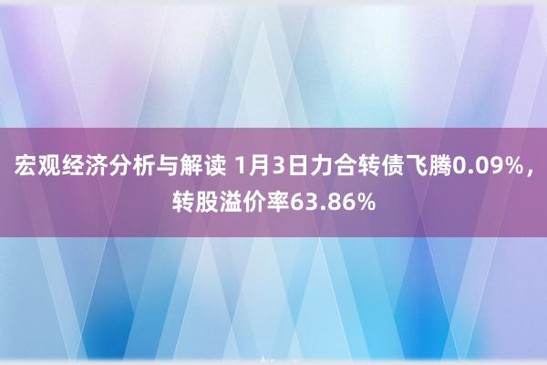 宏观经济分析与解读 1月3日力合转债飞腾0.09%，转股溢价率63.86%