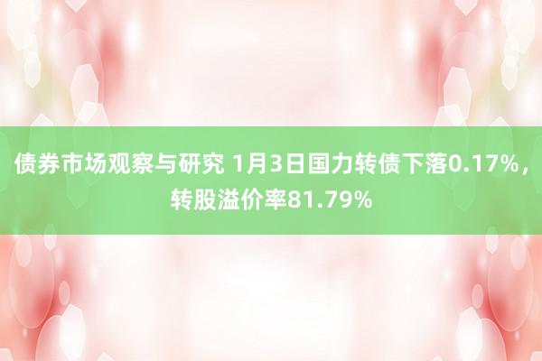 债券市场观察与研究 1月3日国力转债下落0.17%，转股溢价率81.79%