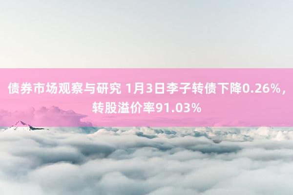 债券市场观察与研究 1月3日李子转债下降0.26%，转股溢价率91.03%