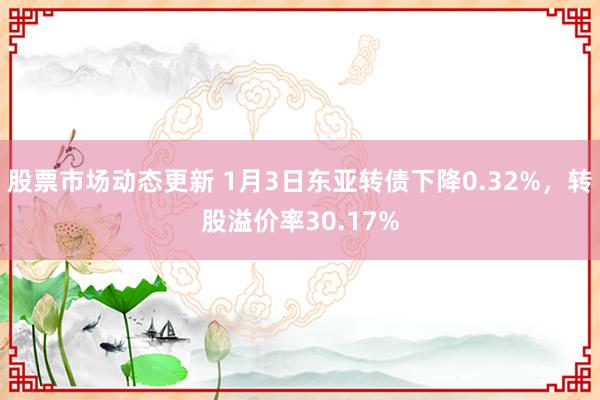 股票市场动态更新 1月3日东亚转债下降0.32%，转股溢价率30.17%