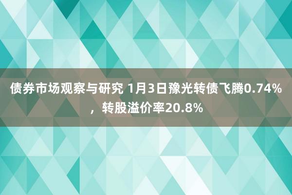 债券市场观察与研究 1月3日豫光转债飞腾0.74%，转股溢价率20.8%