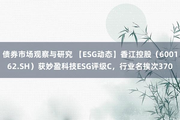 债券市场观察与研究 【ESG动态】香江控股（600162.SH）获妙盈科技ESG评级C，行业名挨次370