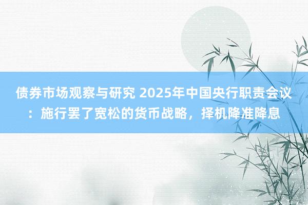 债券市场观察与研究 2025年中国央行职责会议：施行罢了宽松的货币战略，择机降准降息