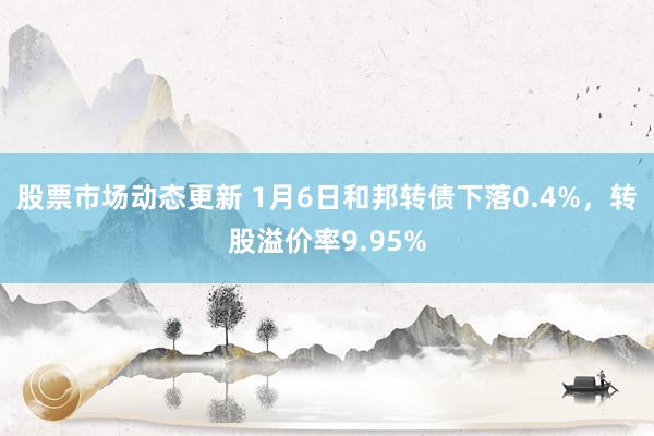 股票市场动态更新 1月6日和邦转债下落0.4%，转股溢价率9.95%