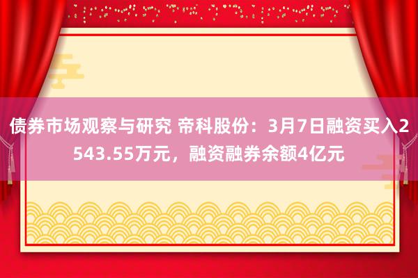 债券市场观察与研究 帝科股份：3月7日融资买入2543.55万元，融资融券余额4亿元