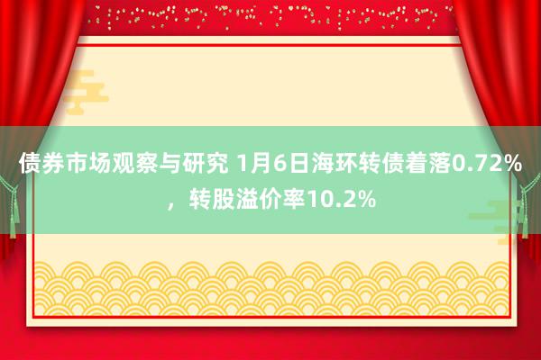 债券市场观察与研究 1月6日海环转债着落0.72%，转股溢价率10.2%