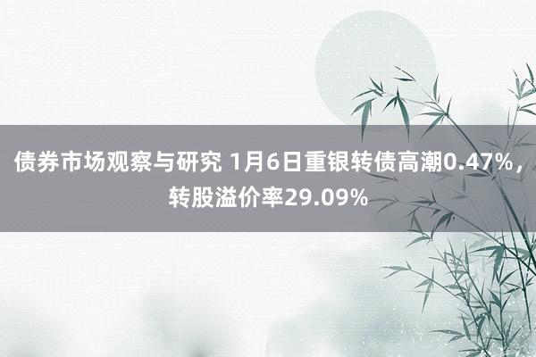 债券市场观察与研究 1月6日重银转债高潮0.47%，转股溢价率29.09%