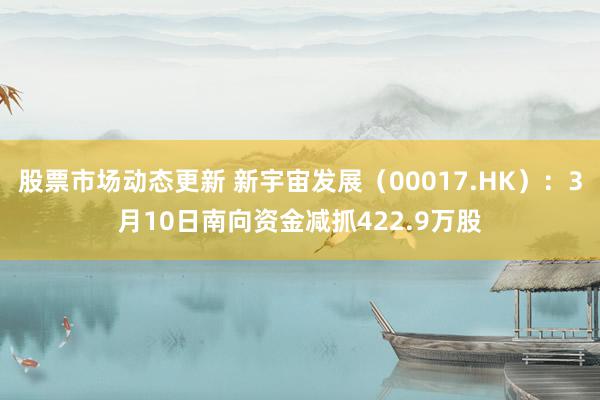 股票市场动态更新 新宇宙发展（00017.HK）：3月10日南向资金减抓422.9万股