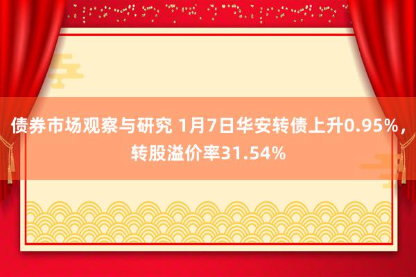 债券市场观察与研究 1月7日华安转债上升0.95%，转股溢价率31.54%