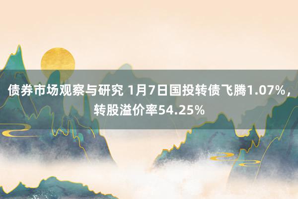 债券市场观察与研究 1月7日国投转债飞腾1.07%，转股溢价率54.25%