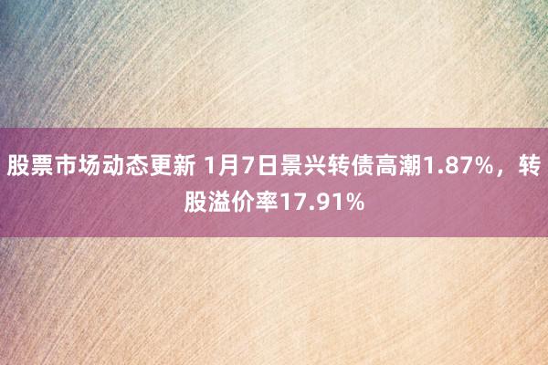 股票市场动态更新 1月7日景兴转债高潮1.87%，转股溢价率17.91%