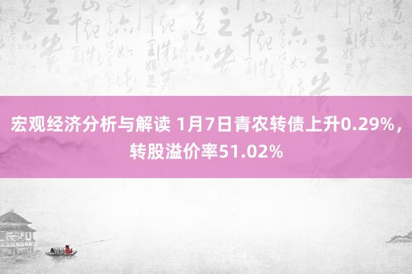 宏观经济分析与解读 1月7日青农转债上升0.29%，转股溢价率51.02%