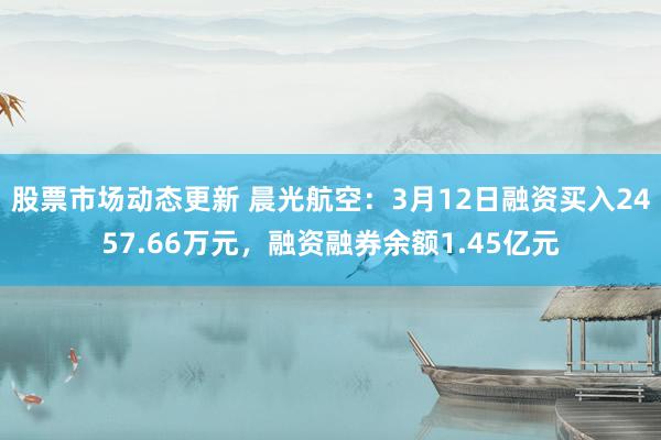 股票市场动态更新 晨光航空：3月12日融资买入2457.66万元，融资融券余额1.45亿元