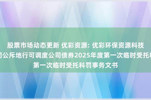 股票市场动态更新 优彩资源: 优彩环保资源科技股份有限公司公斥地行可调度公司债券2025年度第一次临时受托科罚事务文书