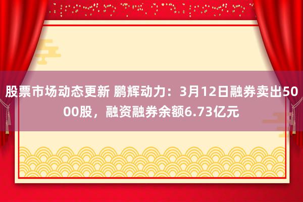 股票市场动态更新 鹏辉动力：3月12日融券卖出5000股，融资融券余额6.73亿元