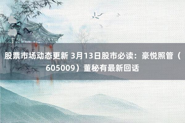 股票市场动态更新 3月13日股市必读：豪悦照管（605009）董秘有最新回话