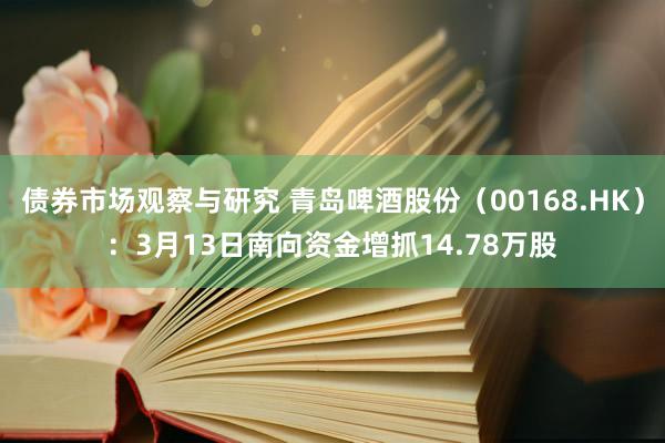 债券市场观察与研究 青岛啤酒股份（00168.HK）：3月13日南向资金增抓14.78万股