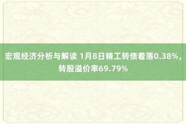 宏观经济分析与解读 1月8日精工转债着落0.38%，转股溢价率69.79%