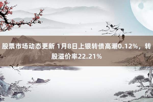 股票市场动态更新 1月8日上银转债高潮0.12%，转股溢价率22.21%