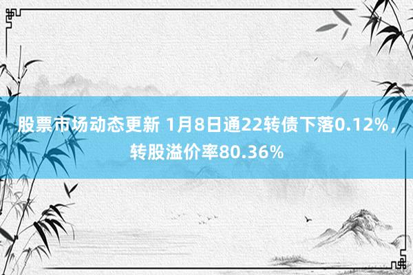 股票市场动态更新 1月8日通22转债下落0.12%，转股溢价率80.36%