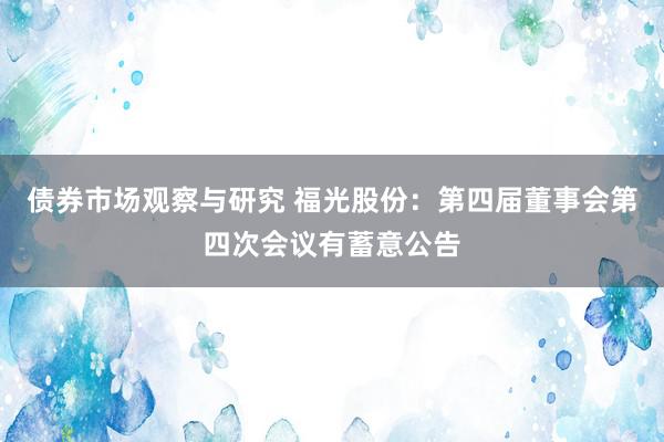 债券市场观察与研究 福光股份：第四届董事会第四次会议有蓄意公告