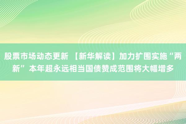 股票市场动态更新 【新华解读】加力扩围实施“两新” 本年超永远相当国债赞成范围将大幅增多