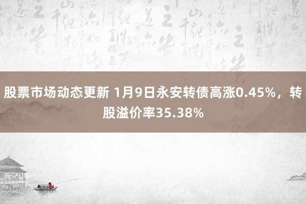 股票市场动态更新 1月9日永安转债高涨0.45%，转股溢价率35.38%