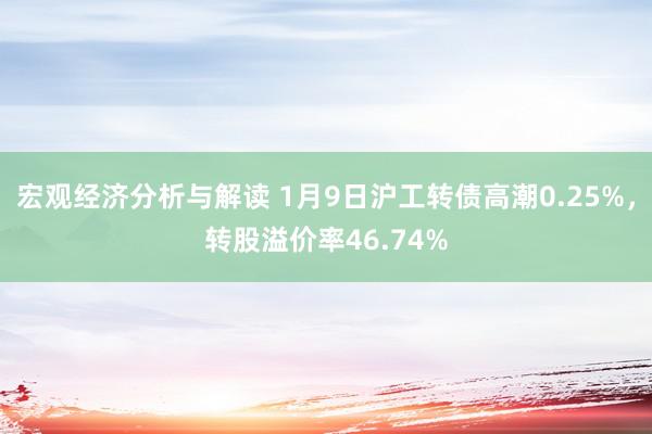 宏观经济分析与解读 1月9日沪工转债高潮0.25%，转股溢价率46.74%