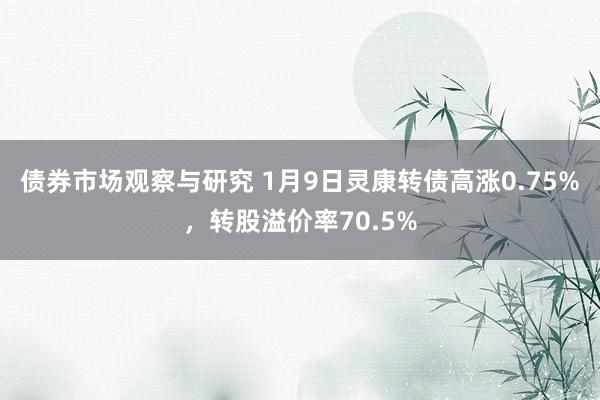 债券市场观察与研究 1月9日灵康转债高涨0.75%，转股溢价率70.5%