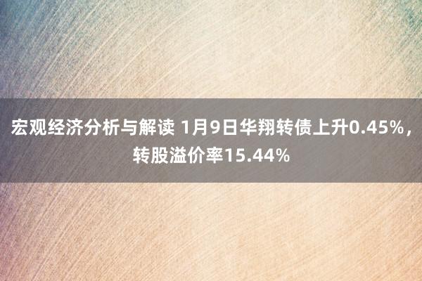 宏观经济分析与解读 1月9日华翔转债上升0.45%，转股溢价率15.44%