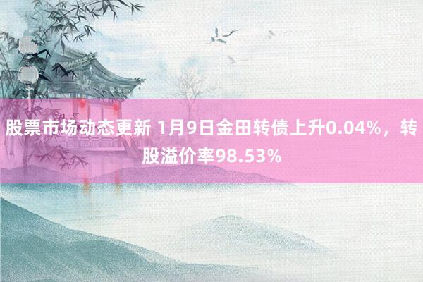 股票市场动态更新 1月9日金田转债上升0.04%，转股溢价率98.53%