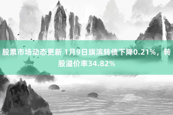 股票市场动态更新 1月9日旗滨转债下降0.21%，转股溢价率34.82%