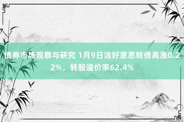 债券市场观察与研究 1月9日洁好意思转债高涨0.22%，转股溢价率62.4%